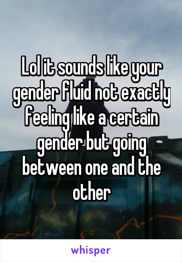 Lol it sounds like your gender fluid not exactly feeling like a certain gender but going between one and the other