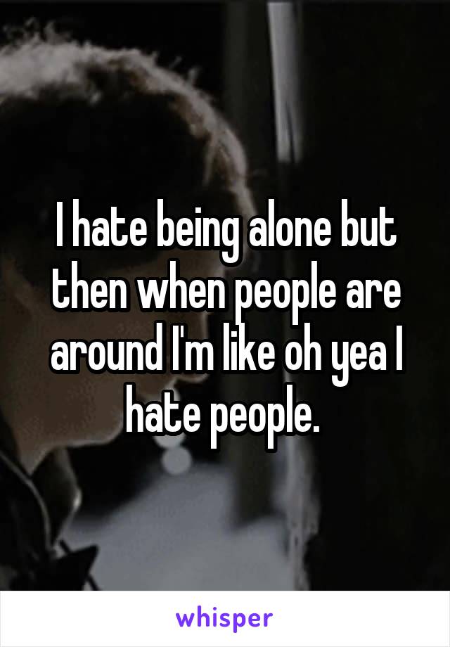 I hate being alone but then when people are around I'm like oh yea I hate people. 