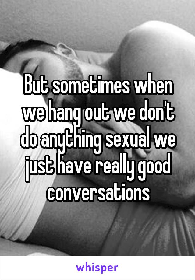 But sometimes when we hang out we don't do anything sexual we just have really good conversations