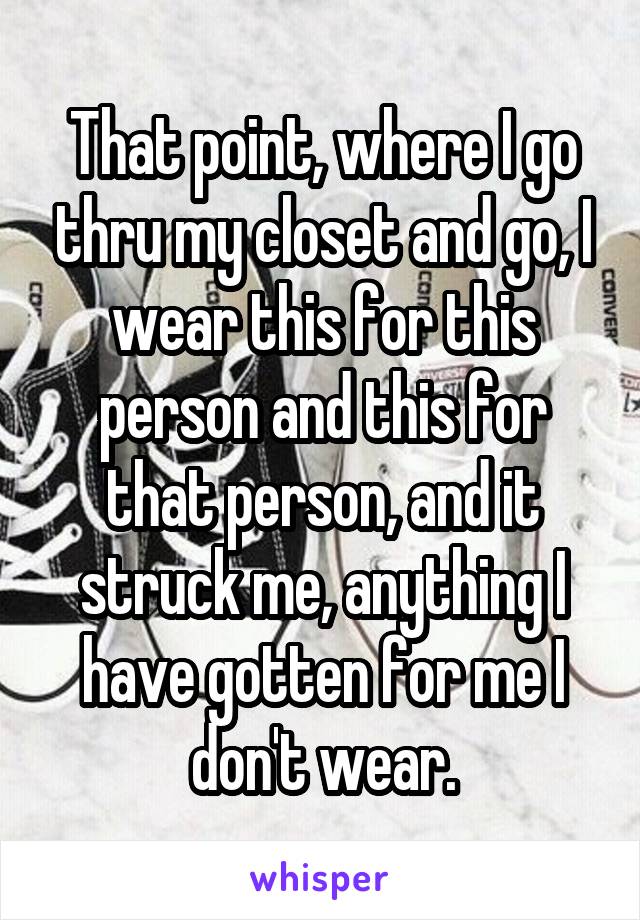 That point, where I go thru my closet and go, I wear this for this person and this for that person, and it struck me, anything I have gotten for me I don't wear.