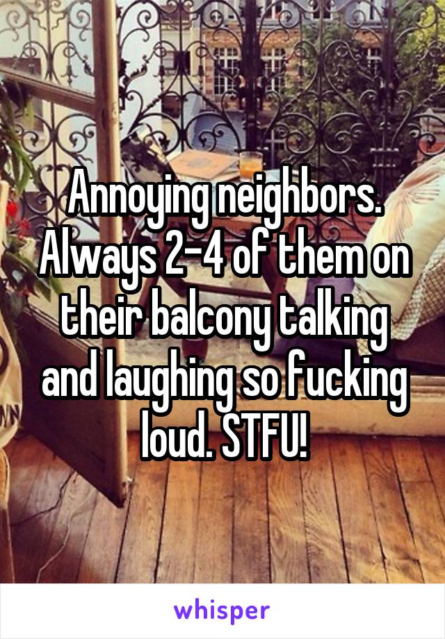 Annoying neighbors. Always 2-4 of them on their balcony talking and laughing so fucking loud. STFU!