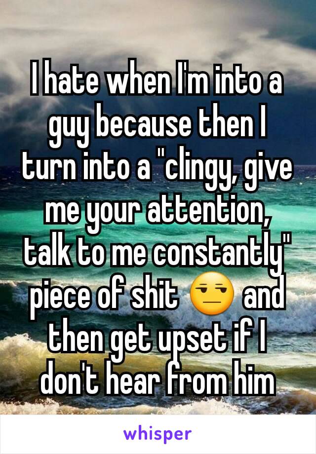 I hate when I'm into a guy because then I turn into a "clingy, give me your attention, talk to me constantly" piece of shit 😒 and then get upset if I don't hear from him