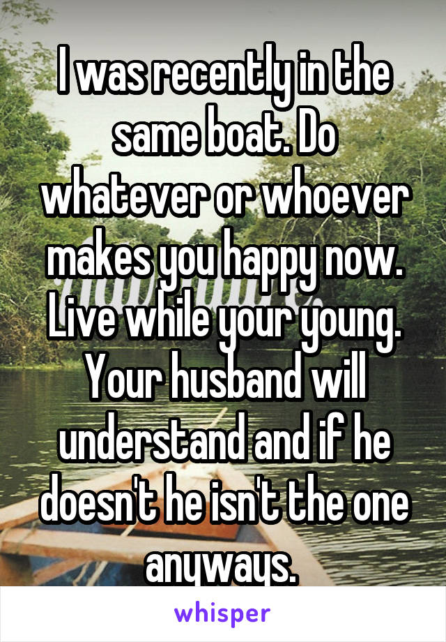 I was recently in the same boat. Do whatever or whoever makes you happy now. Live while your young. Your husband will understand and if he doesn't he isn't the one anyways. 