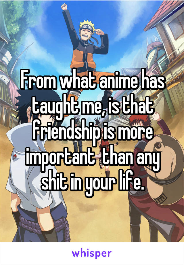 From what anime has taught me, is that friendship is more important  than any shit in your life.