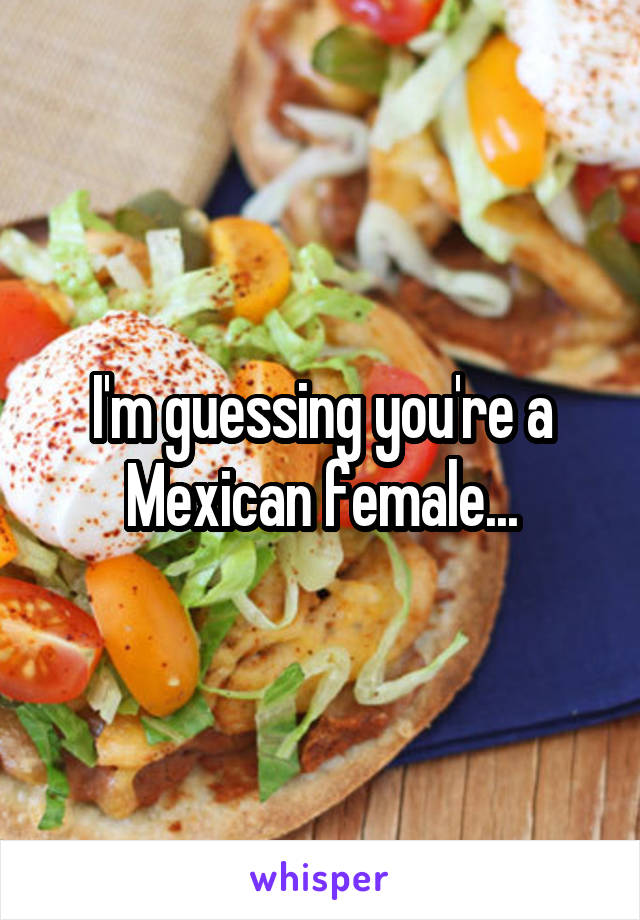 I'm guessing you're a Mexican female...