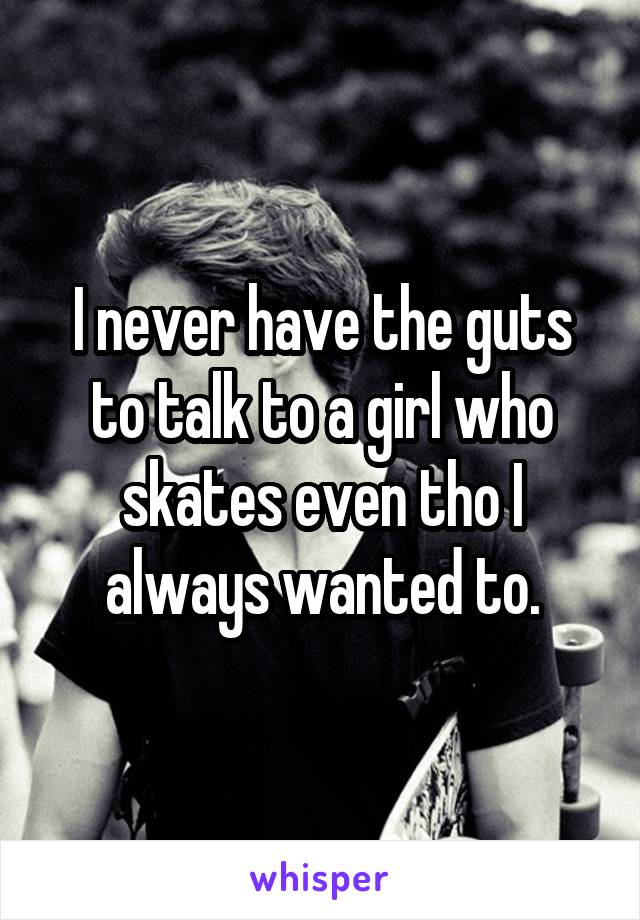 I never have the guts to talk to a girl who skates even tho I always wanted to.