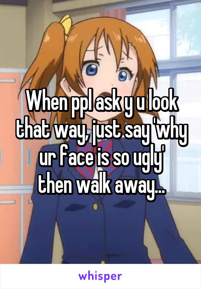 When ppl ask y u look that way, just say 'why ur face is so ugly'
then walk away...