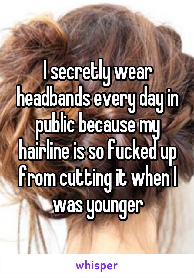 I secretly wear headbands every day in public because my hairline is so fucked up from cutting it when I was younger