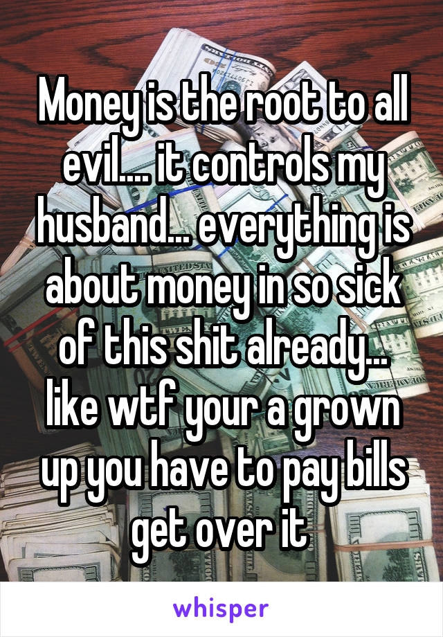 Money is the root to all evil.... it controls my husband... everything is about money in so sick of this shit already... like wtf your a grown up you have to pay bills get over it 