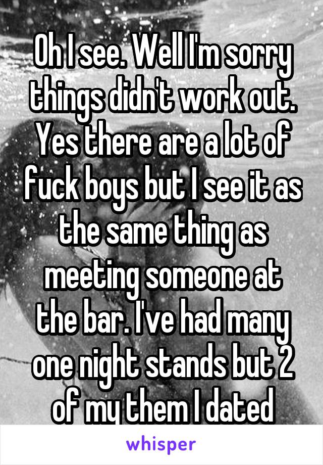Oh I see. Well I'm sorry things didn't work out. Yes there are a lot of fuck boys but I see it as the same thing as meeting someone at the bar. I've had many one night stands but 2 of my them I dated