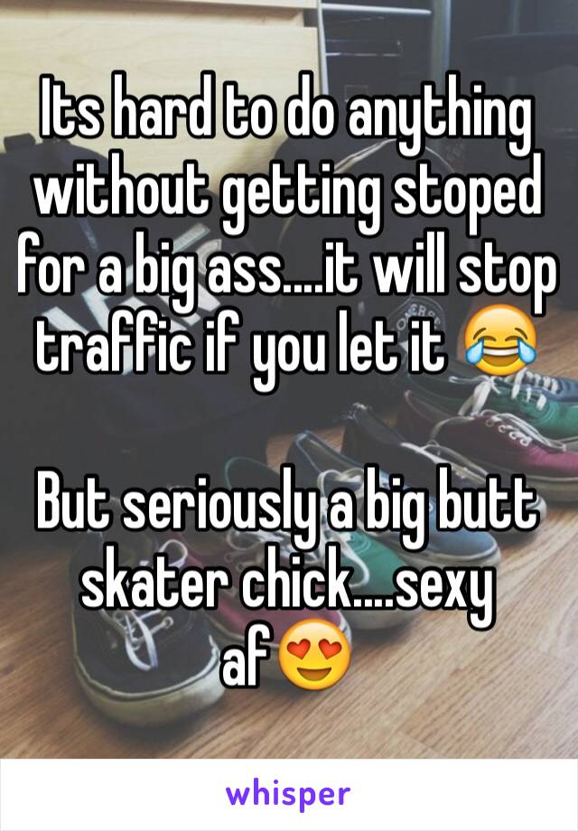 Its hard to do anything without getting stoped for a big ass....it will stop traffic if you let it 😂

But seriously a big butt skater chick....sexy af😍