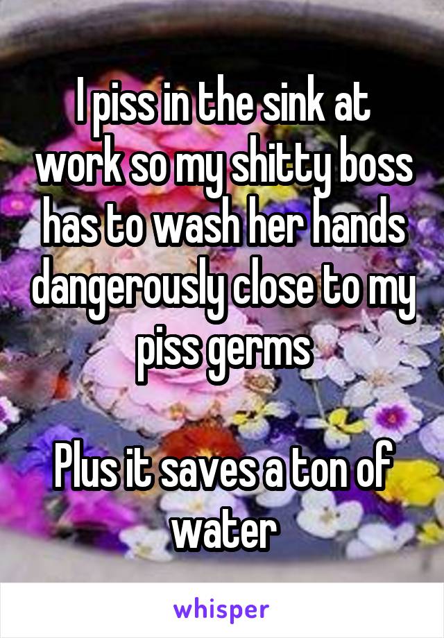 I piss in the sink at work so my shitty boss has to wash her hands dangerously close to my piss germs

Plus it saves a ton of water