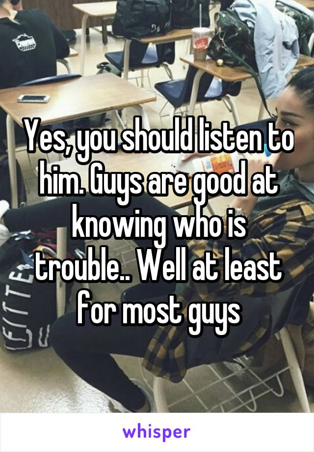Yes, you should listen to him. Guys are good at knowing who is trouble.. Well at least for most guys
