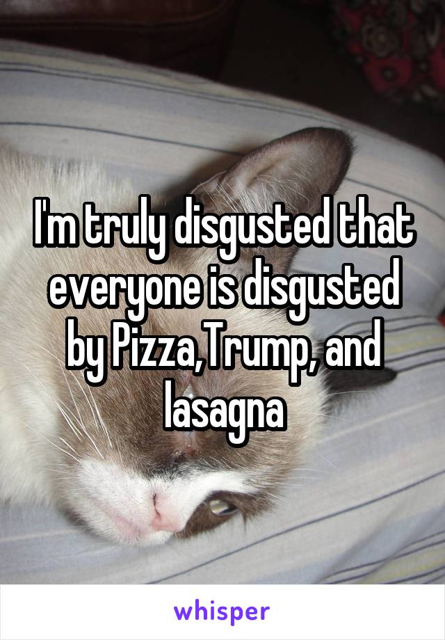 I'm truly disgusted that everyone is disgusted by Pizza,Trump, and lasagna