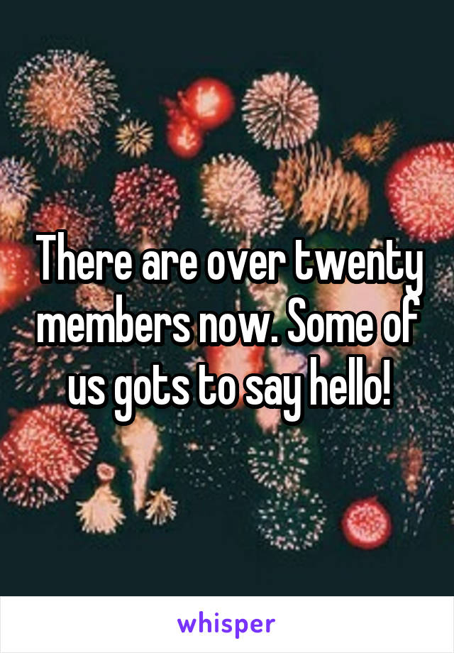 There are over twenty members now. Some of us gots to say hello!