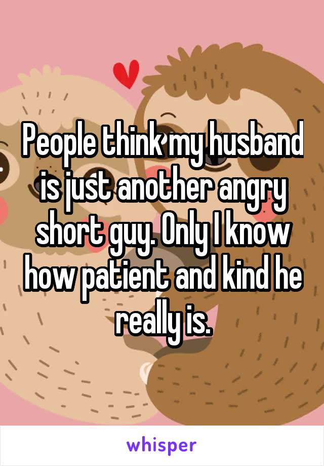 People think my husband is just another angry short guy. Only I know how patient and kind he really is.