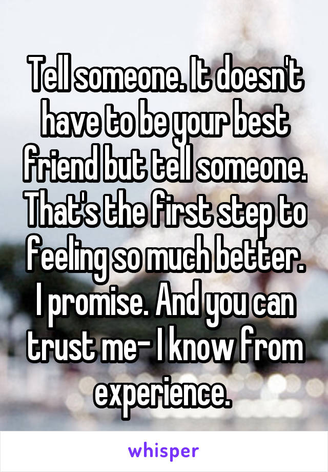 Tell someone. It doesn't have to be your best friend but tell someone. That's the first step to feeling so much better. I promise. And you can trust me- I know from experience. 