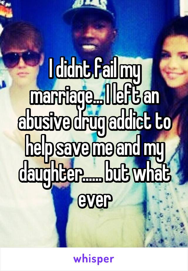 I didnt fail my marriage... I left an abusive drug addict to help save me and my daughter...... but what ever