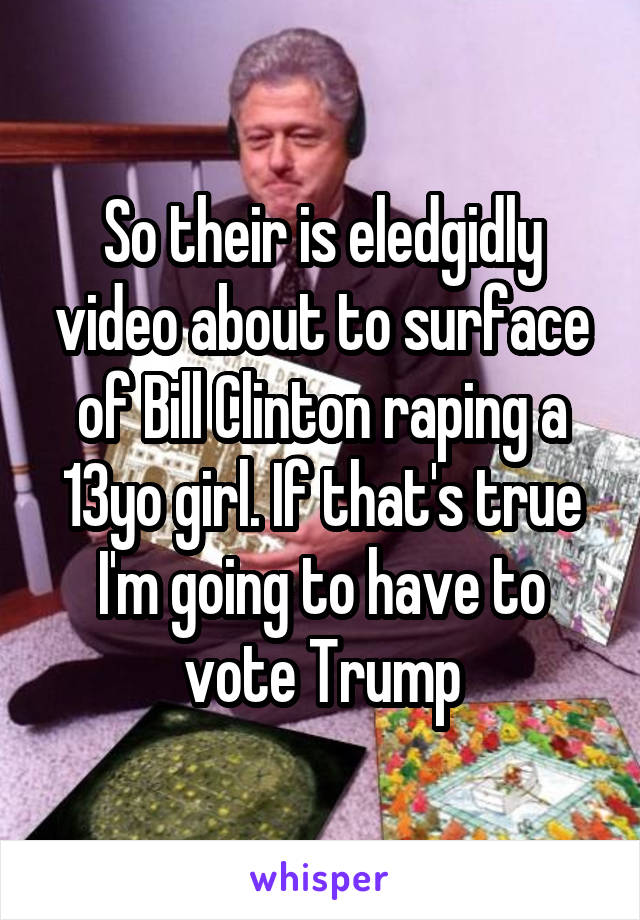 So their is eledgidly video about to surface of Bill Clinton raping a 13yo girl. If that's true I'm going to have to vote Trump