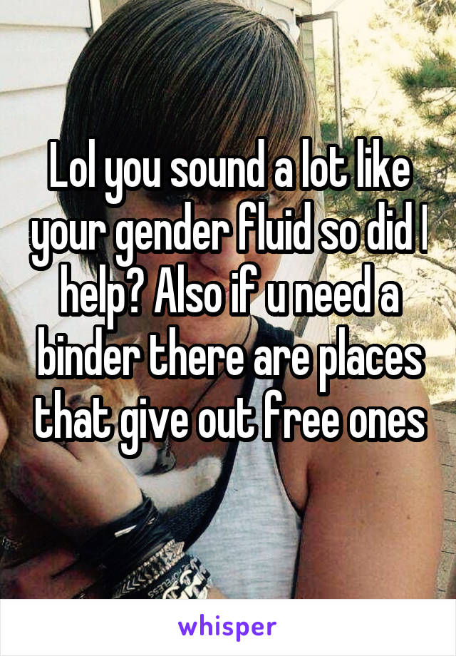 Lol you sound a lot like your gender fluid so did I help? Also if u need a binder there are places that give out free ones 