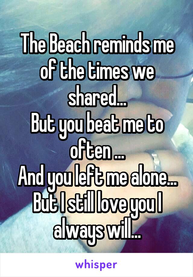 The Beach reminds me of the times we shared...
But you beat me to often ...
And you left me alone...
But I still love you I always will...