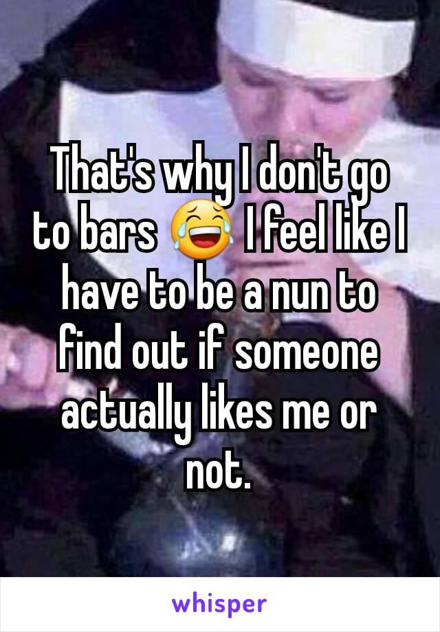 That's why I don't go to bars 😂 I feel like I have to be a nun to find out if someone actually likes me or not.
