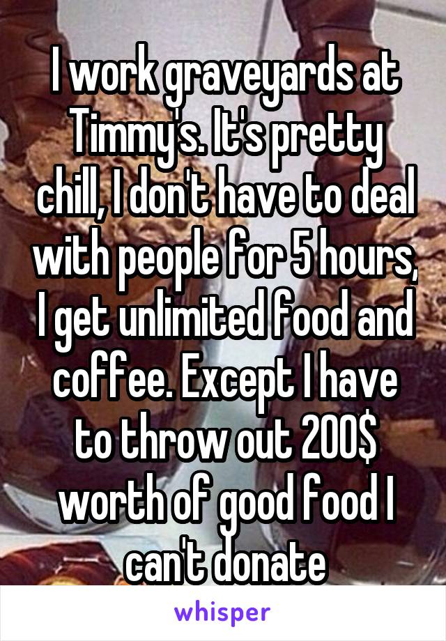 I work graveyards at Timmy's. It's pretty chill, I don't have to deal with people for 5 hours, I get unlimited food and coffee. Except I have to throw out 200$ worth of good food I can't donate