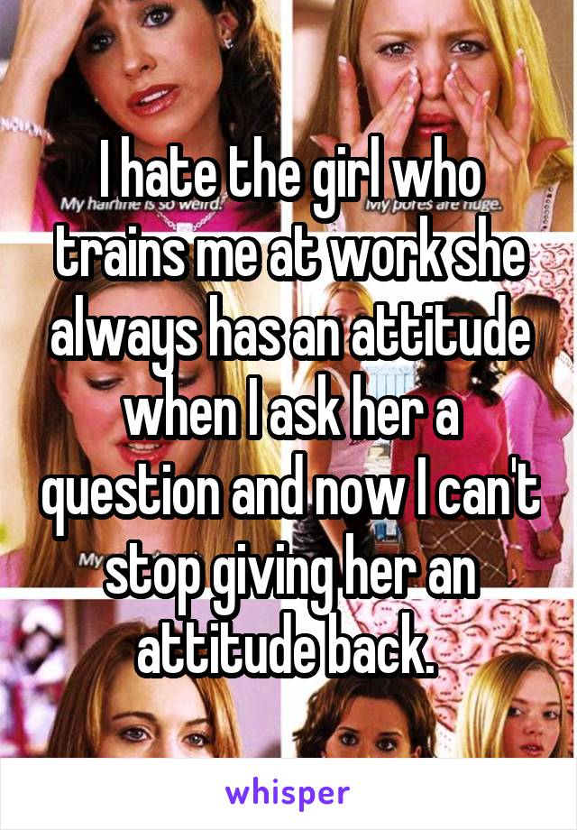 I hate the girl who trains me at work she always has an attitude when I ask her a question and now I can't stop giving her an attitude back. 