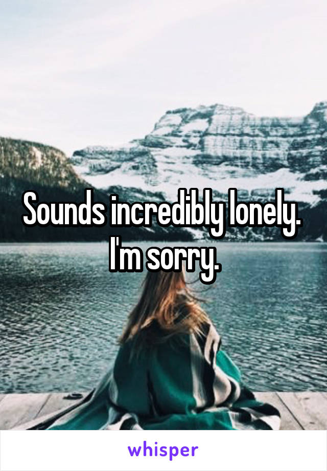 Sounds incredibly lonely.  I'm sorry.