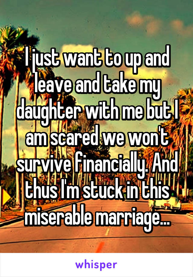 I just want to up and leave and take my daughter with me but I am scared we won't survive financially. And thus I'm stuck in this miserable marriage...