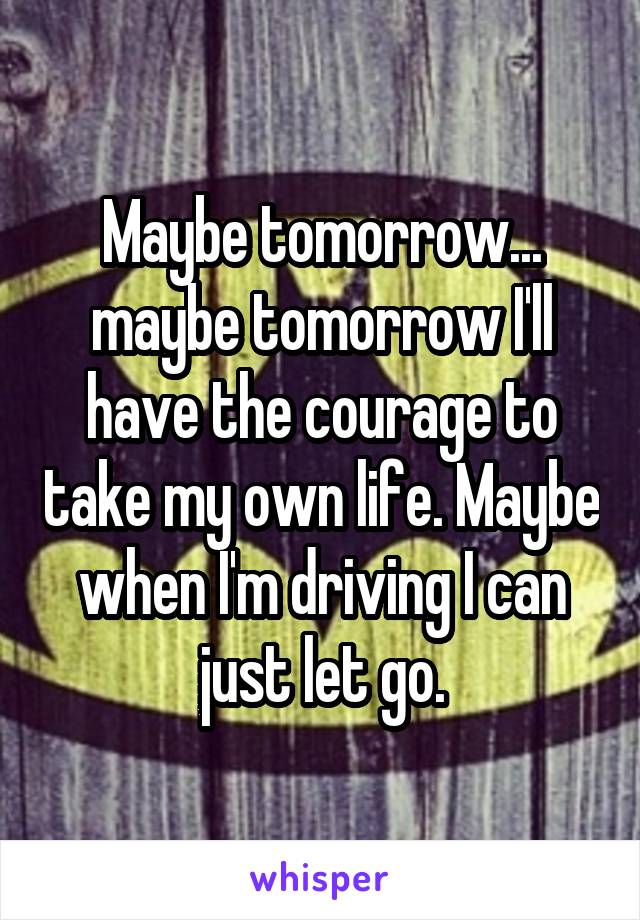 Maybe tomorrow... maybe tomorrow I'll have the courage to take my own life. Maybe when I'm driving I can just let go.