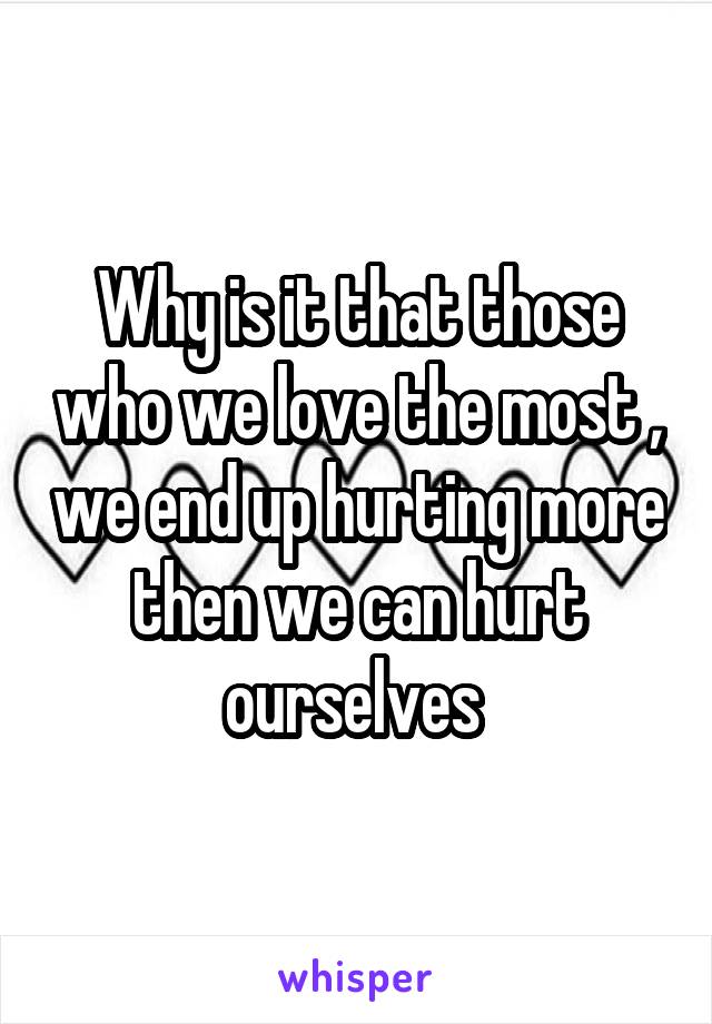 Why is it that those who we love the most , we end up hurting more then we can hurt ourselves 