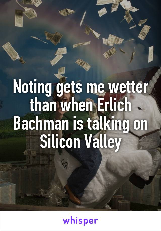 Noting gets me wetter than when Erlich Bachman is talking on Silicon Valley