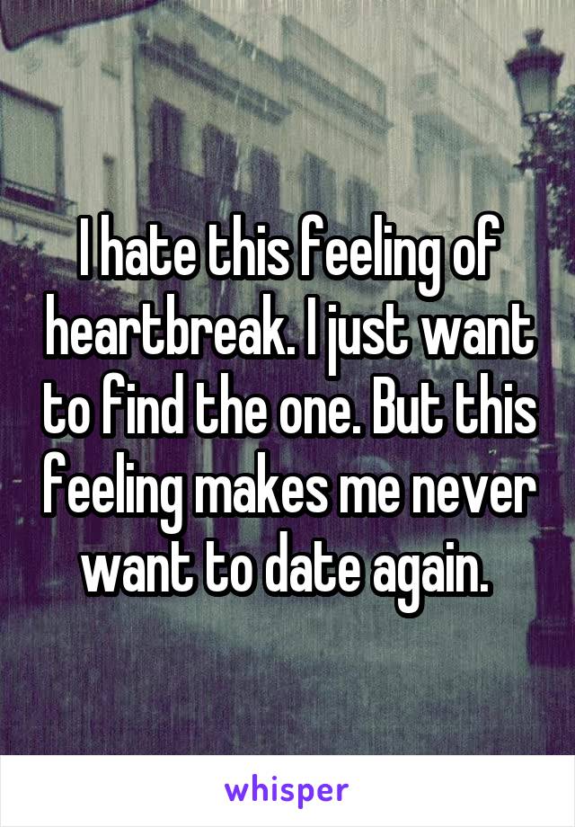 I hate this feeling of heartbreak. I just want to find the one. But this feeling makes me never want to date again. 