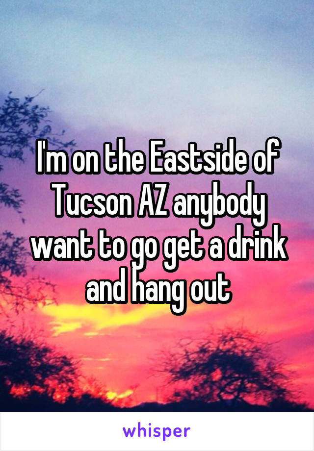 I'm on the Eastside of Tucson AZ anybody want to go get a drink and hang out