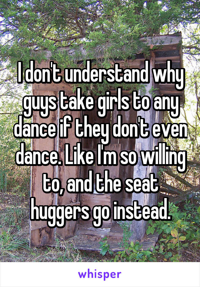 I don't understand why guys take girls to any dance if they don't even dance. Like I'm so willing to, and the seat huggers go instead.