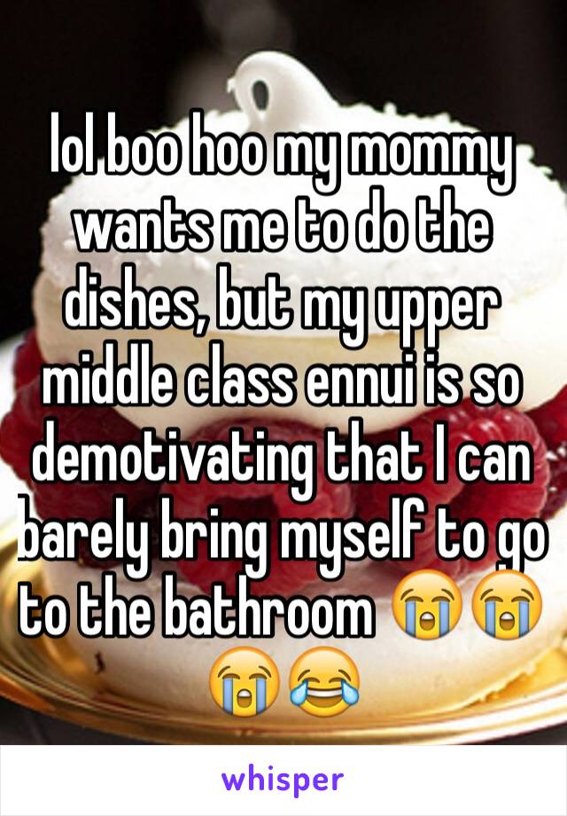 lol boo hoo my mommy wants me to do the dishes, but my upper middle class ennui is so demotivating that I can barely bring myself to go to the bathroom 😭😭😭😂