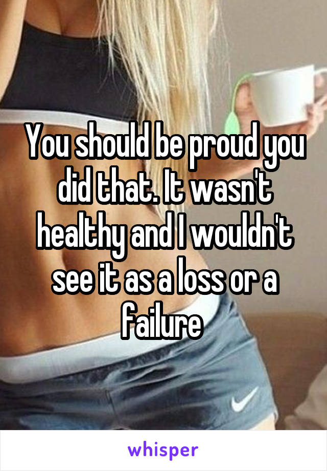 You should be proud you did that. It wasn't healthy and I wouldn't see it as a loss or a failure 