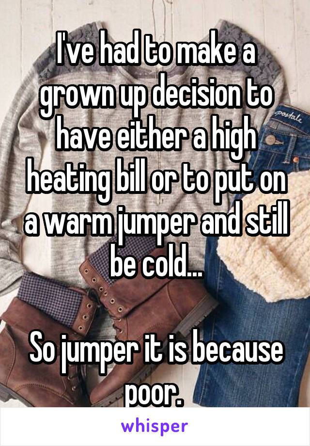 I've had to make a grown up decision to have either a high heating bill or to put on a warm jumper and still be cold...

So jumper it is because poor. 