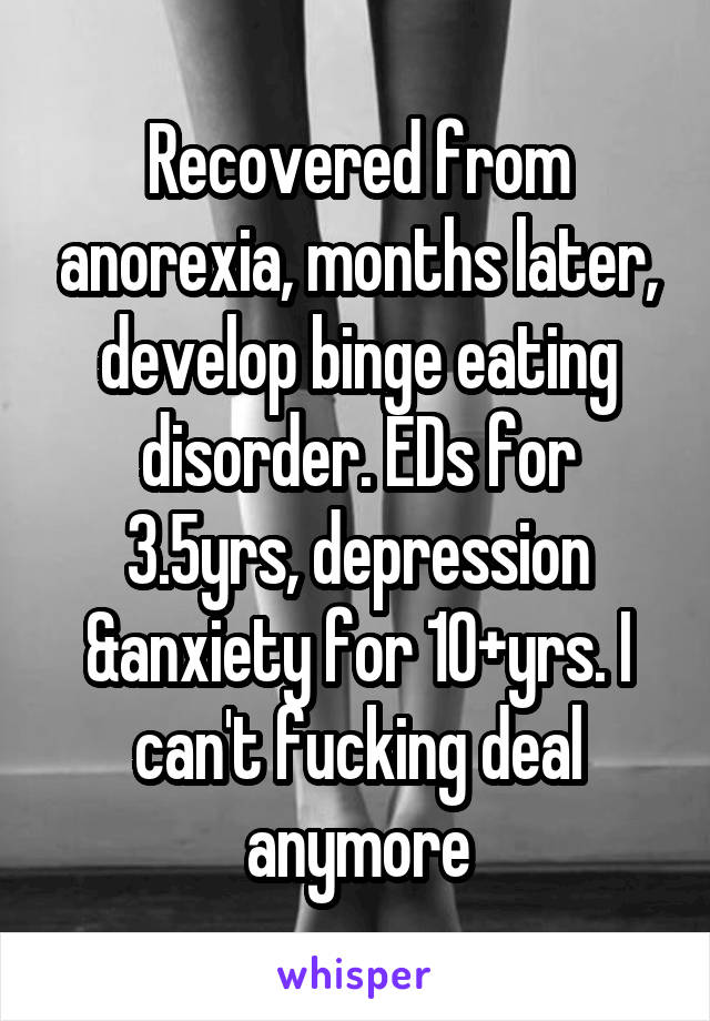 Recovered from anorexia, months later, develop binge eating disorder. EDs for 3.5yrs, depression &anxiety for 10+yrs. I can't fucking deal anymore