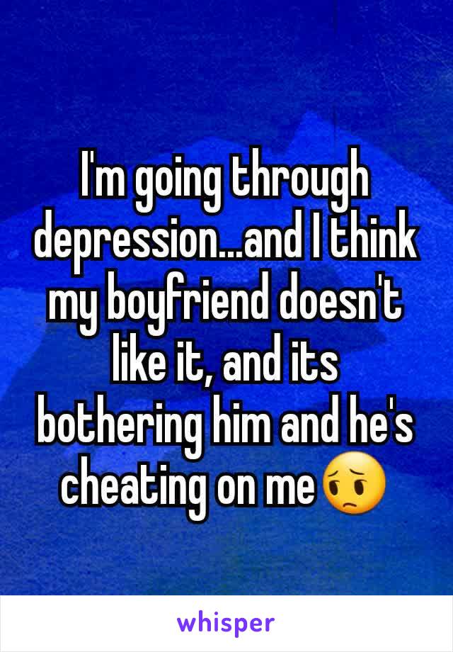 I'm going through depression...and I think my boyfriend doesn't like it, and its bothering him and he's cheating on me😔