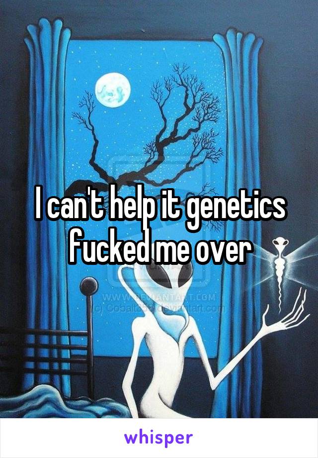 I can't help it genetics fucked me over