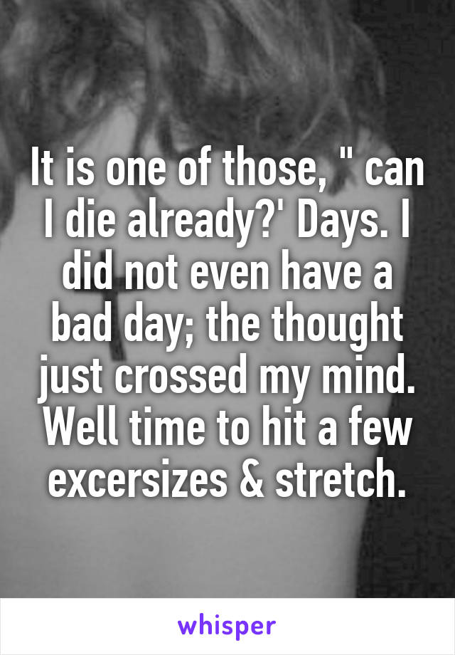 It is one of those, " can I die already?' Days. I did not even have a bad day; the thought just crossed my mind. Well time to hit a few excersizes & stretch.