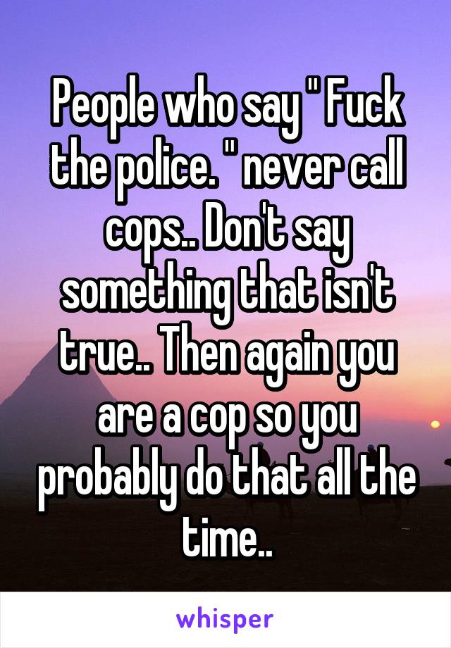 People who say " Fuck the police. " never call cops.. Don't say something that isn't true.. Then again you are a cop so you probably do that all the time..