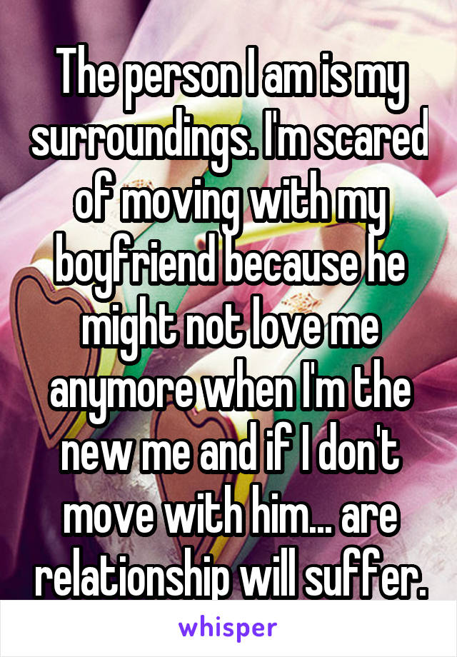 The person I am is my surroundings. I'm scared of moving with my boyfriend because he might not love me anymore when I'm the new me and if I don't move with him... are relationship will suffer.