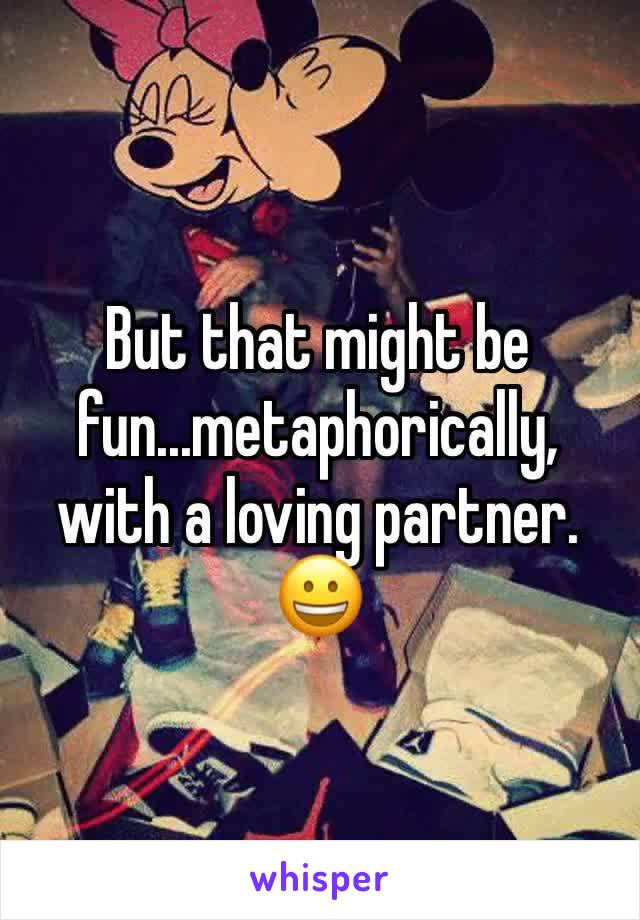 But that might be fun...metaphorically, with a loving partner. 😀