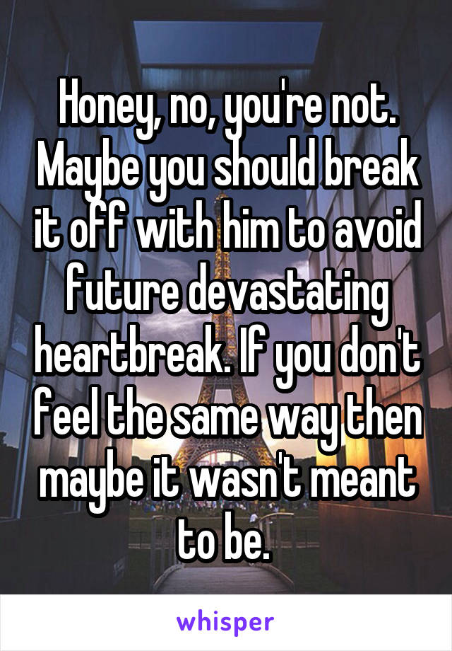 Honey, no, you're not. Maybe you should break it off with him to avoid future devastating heartbreak. If you don't feel the same way then maybe it wasn't meant to be. 