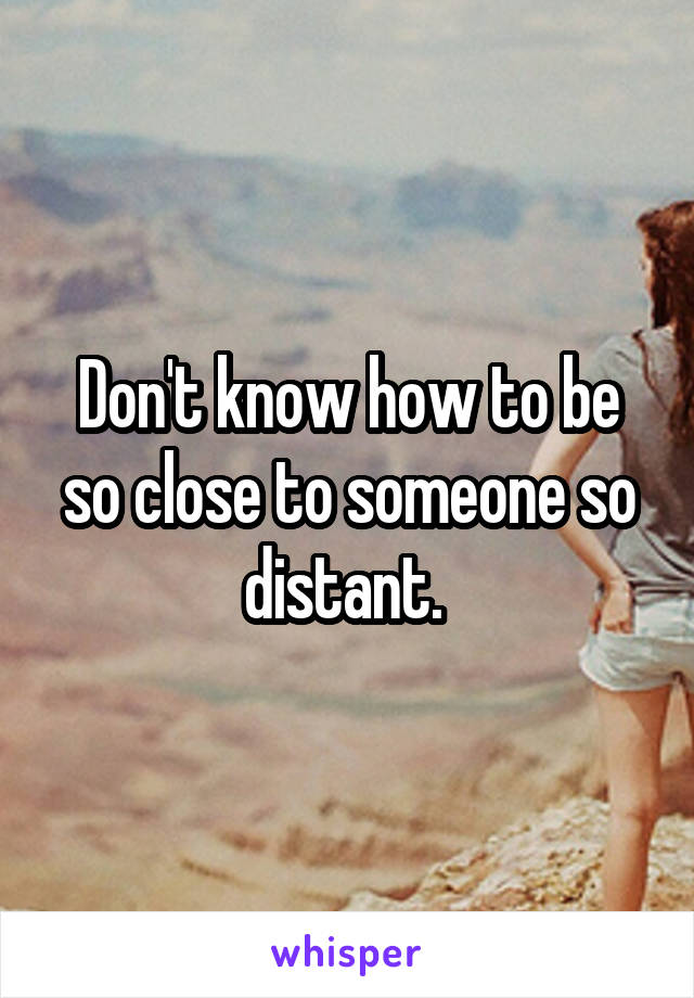 Don't know how to be so close to someone so distant. 