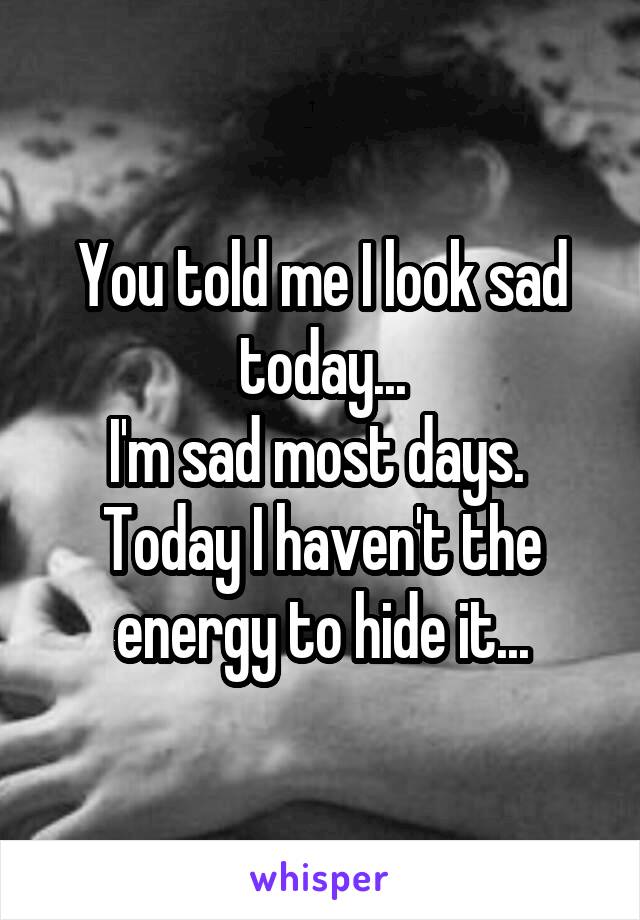 You told me I look sad today...
I'm sad most days. 
Today I haven't the energy to hide it...