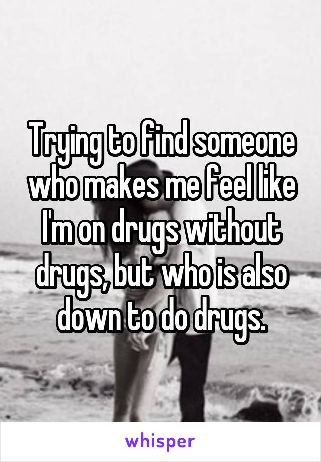 Trying to find someone who makes me feel like I'm on drugs without drugs, but who is also down to do drugs.